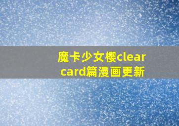 魔卡少女樱clear card篇漫画更新